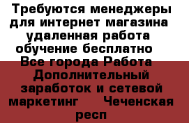 Требуются менеджеры для интернет магазина, удаленная работа, обучение бесплатно, - Все города Работа » Дополнительный заработок и сетевой маркетинг   . Чеченская респ.